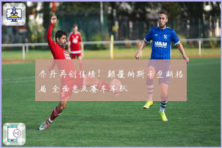 乔丹再创佳绩！颠覆纳斯卡垄断格局 全面惠及赛车车队