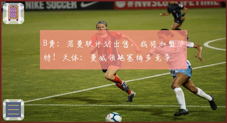 B费：若曼联计划出售，我将加盟沙特！天体：曼城领跑塞梅多竞争