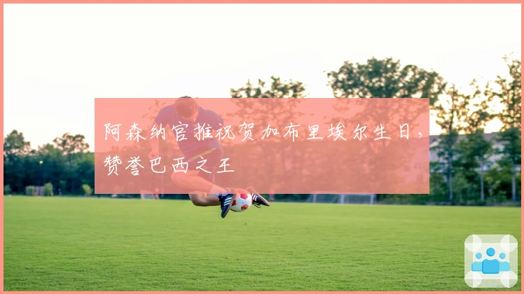 阿森纳官推祝贺加布里埃尔生日，赞誉巴西之王