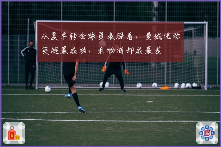 从夏季转会球员表现看，曼城堪称英超最成功，利物浦却成最差
