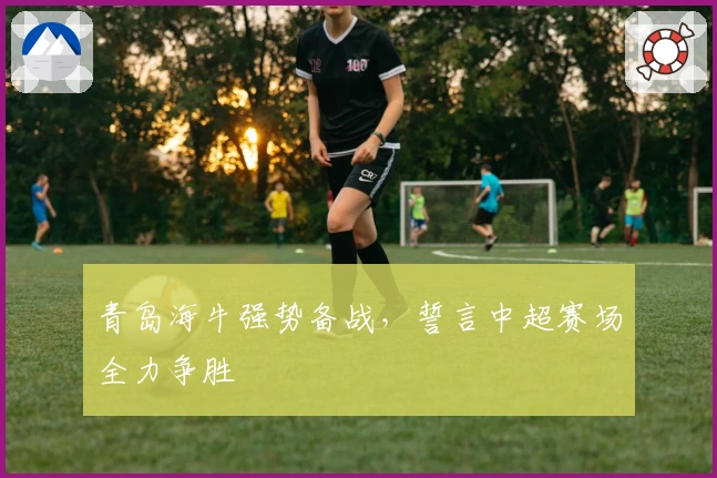 青岛海牛强势备战，誓言中超赛场全力争胜