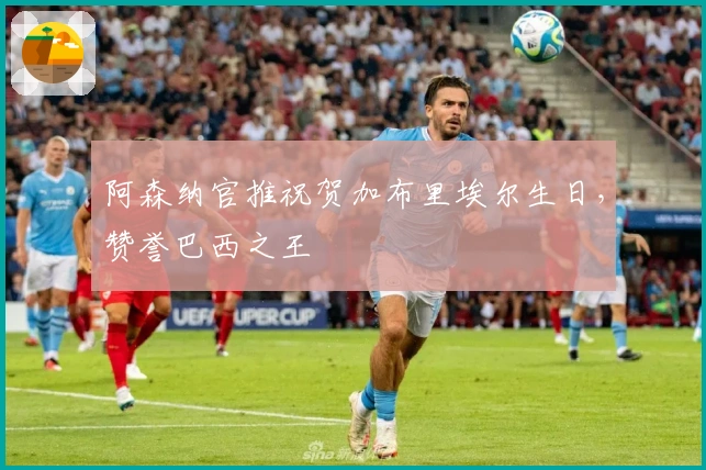 阿森纳官推祝贺加布里埃尔生日，赞誉巴西之王