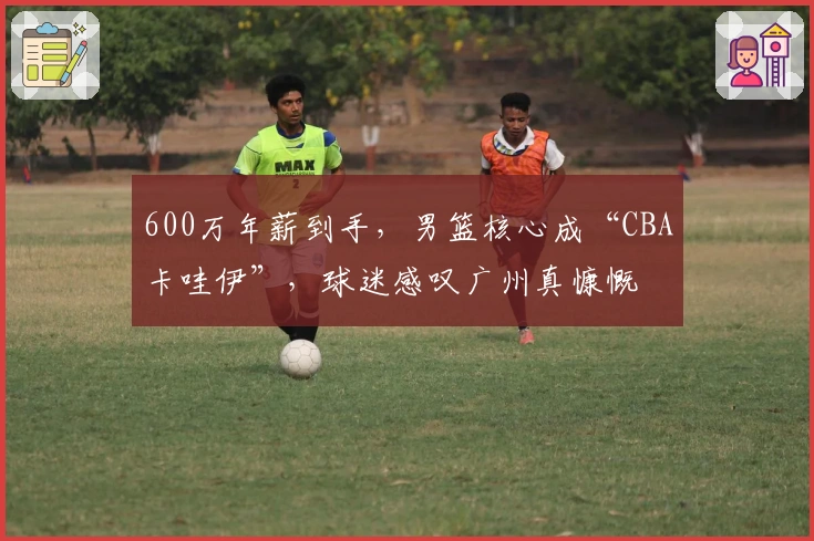 600万年薪到手，男篮核心成“CBA卡哇伊”，球迷感叹广州真慷慨