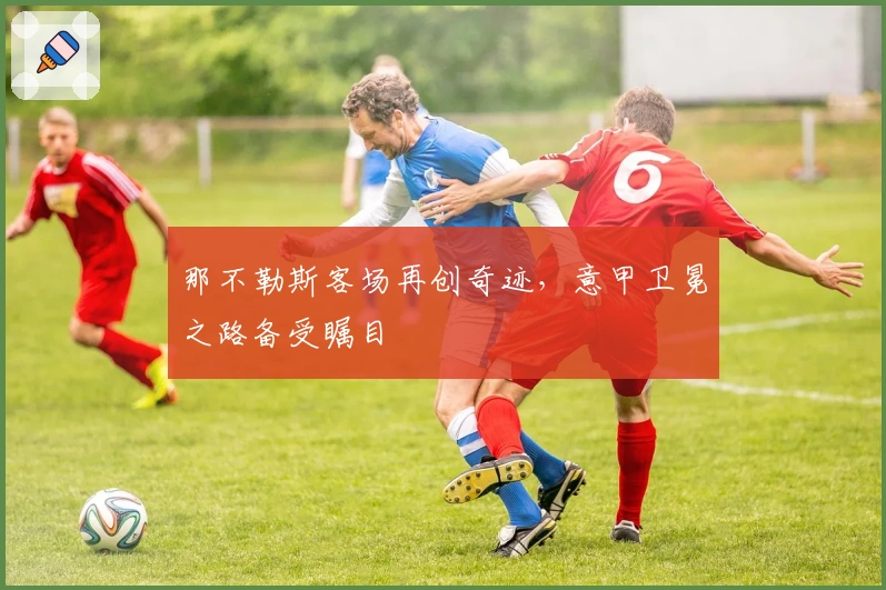 那不勒斯客场再创奇迹，意甲卫冕之路备受瞩目