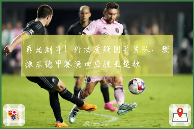 真话刺耳！外协质疑国乒男队，樊振东德甲赛场回应胜王楚钦